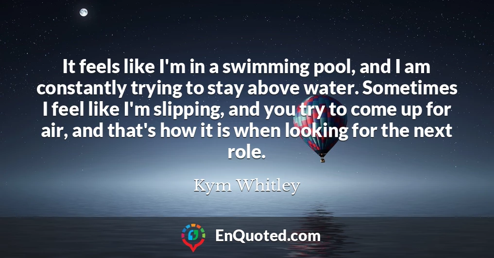 It feels like I'm in a swimming pool, and I am constantly trying to stay above water. Sometimes I feel like I'm slipping, and you try to come up for air, and that's how it is when looking for the next role.
