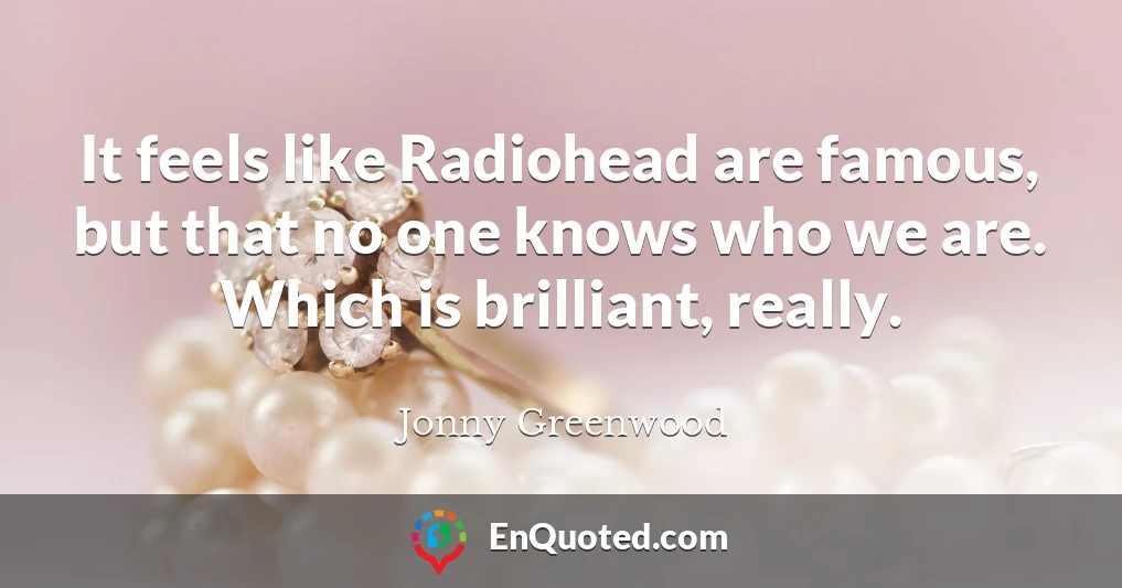 It feels like Radiohead are famous, but that no one knows who we are. Which is brilliant, really.