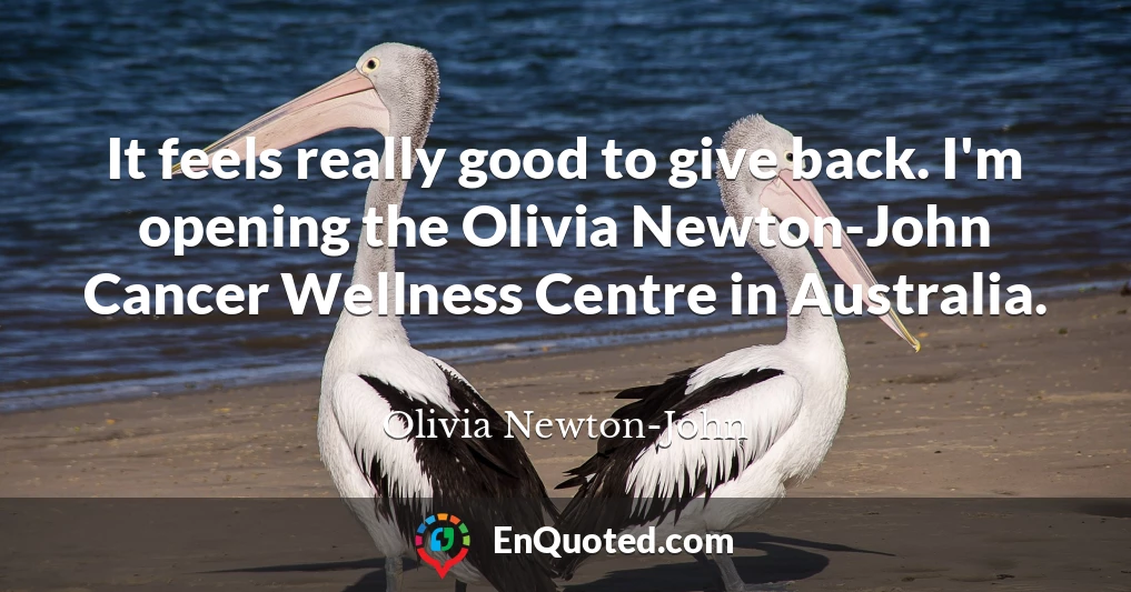 It feels really good to give back. I'm opening the Olivia Newton-John Cancer Wellness Centre in Australia.