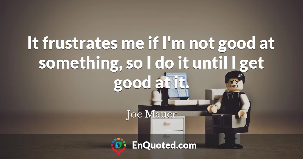 It frustrates me if I'm not good at something, so I do it until I get good at it.
