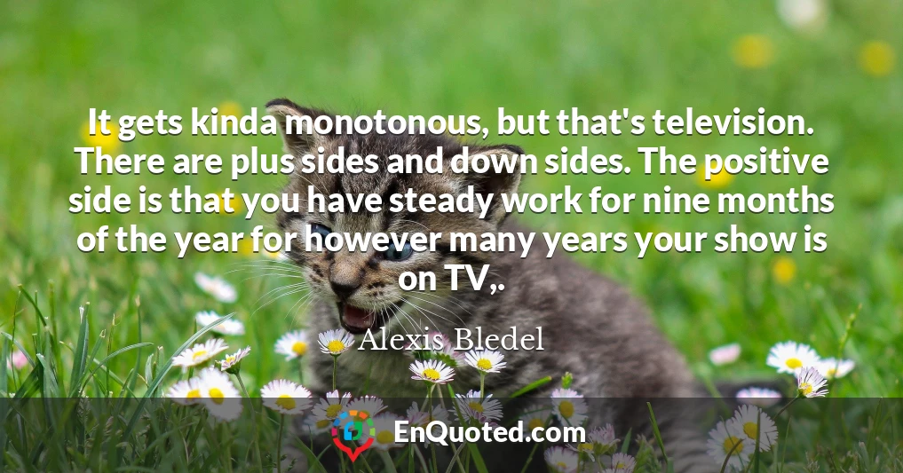It gets kinda monotonous, but that's television. There are plus sides and down sides. The positive side is that you have steady work for nine months of the year for however many years your show is on TV,.