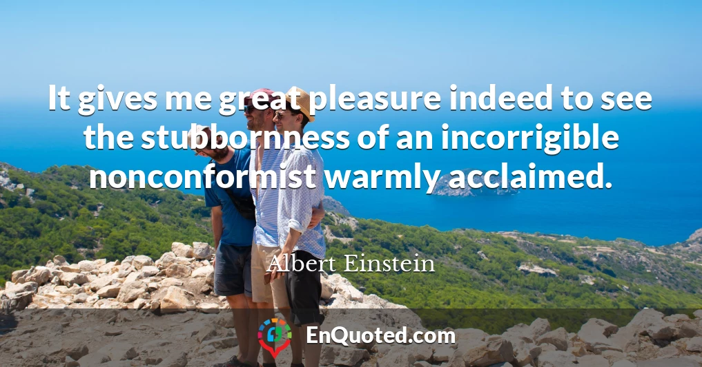 It gives me great pleasure indeed to see the stubbornness of an incorrigible nonconformist warmly acclaimed.