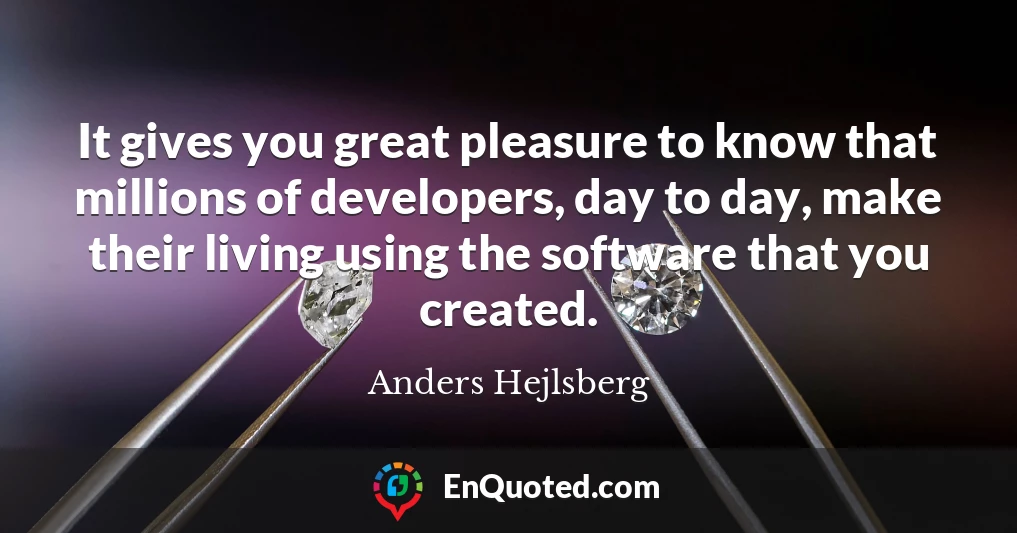 It gives you great pleasure to know that millions of developers, day to day, make their living using the software that you created.