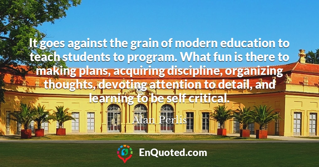 It goes against the grain of modern education to teach students to program. What fun is there to making plans, acquiring discipline, organizing thoughts, devoting attention to detail, and learning to be self critical.