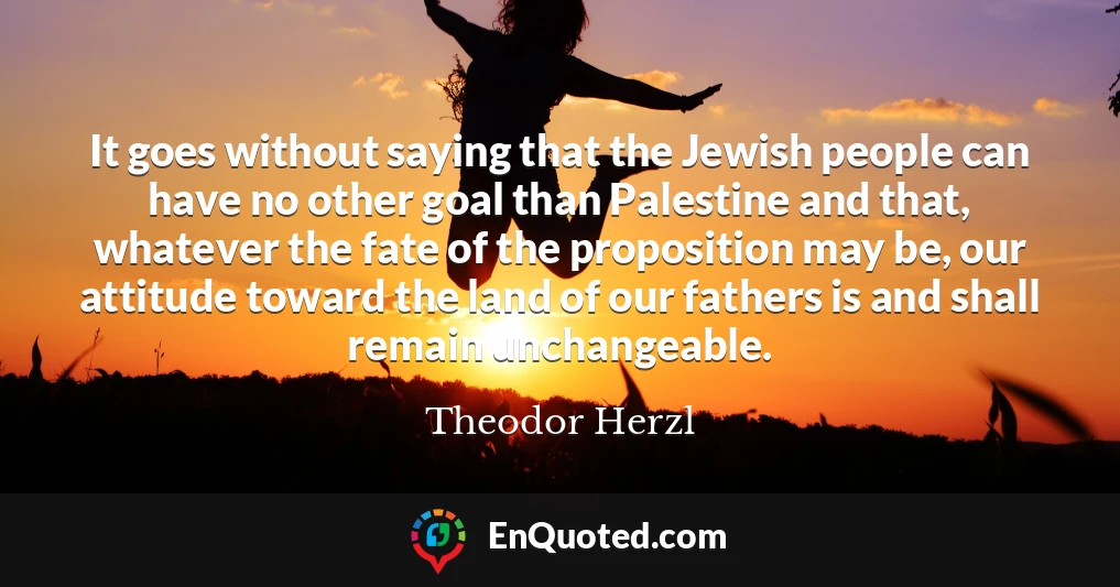 It goes without saying that the Jewish people can have no other goal than Palestine and that, whatever the fate of the proposition may be, our attitude toward the land of our fathers is and shall remain unchangeable.