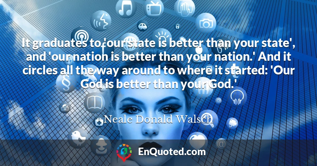 It graduates to 'our state is better than your state', and 'our nation is better than your nation.' And it circles all the way around to where it started: 'Our God is better than your God.'