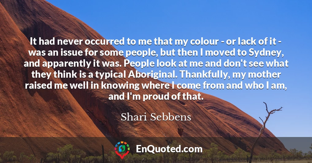 It had never occurred to me that my colour - or lack of it - was an issue for some people, but then I moved to Sydney, and apparently it was. People look at me and don't see what they think is a typical Aboriginal. Thankfully, my mother raised me well in knowing where I come from and who I am, and I'm proud of that.