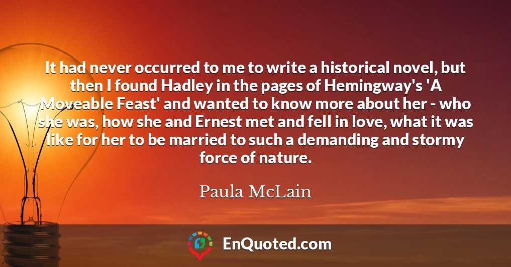 It had never occurred to me to write a historical novel, but then I found Hadley in the pages of Hemingway's 'A Moveable Feast' and wanted to know more about her - who she was, how she and Ernest met and fell in love, what it was like for her to be married to such a demanding and stormy force of nature.