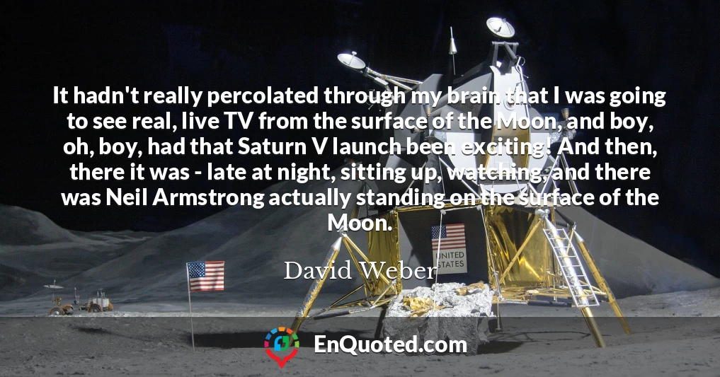 It hadn't really percolated through my brain that I was going to see real, live TV from the surface of the Moon, and boy, oh, boy, had that Saturn V launch been exciting! And then, there it was - late at night, sitting up, watching, and there was Neil Armstrong actually standing on the surface of the Moon.