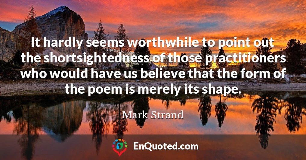 It hardly seems worthwhile to point out the shortsightedness of those practitioners who would have us believe that the form of the poem is merely its shape.