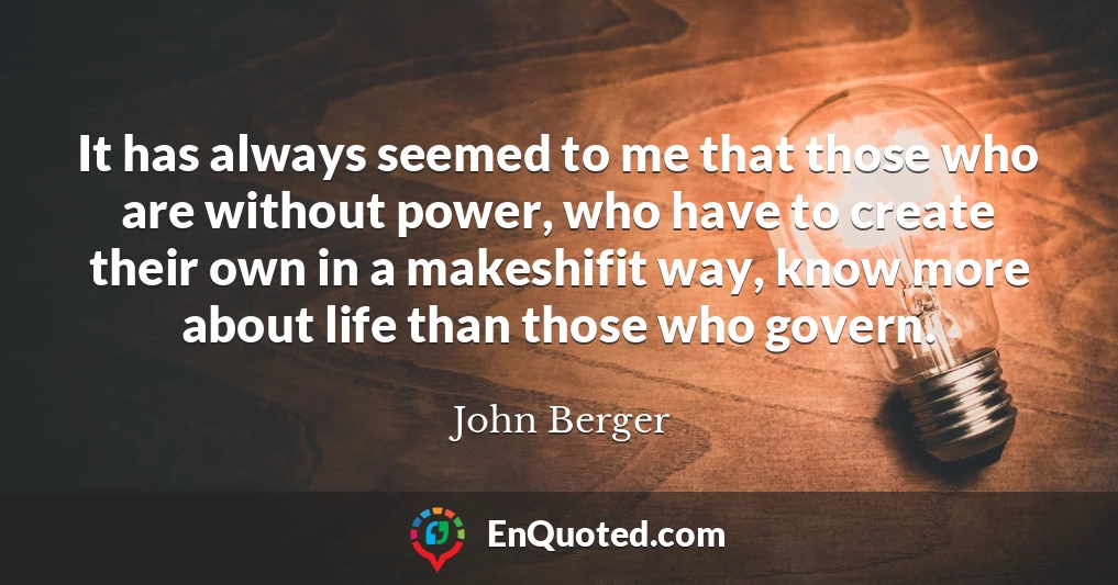 It has always seemed to me that those who are without power, who have to create their own in a makeshifit way, know more about life than those who govern.