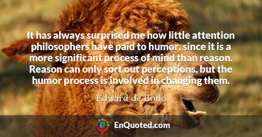 It has always surprised me how little attention philosophers have paid to humor, since it is a more significant process of mind than reason. Reason can only sort out perceptions, but the humor process is involved in changing them.