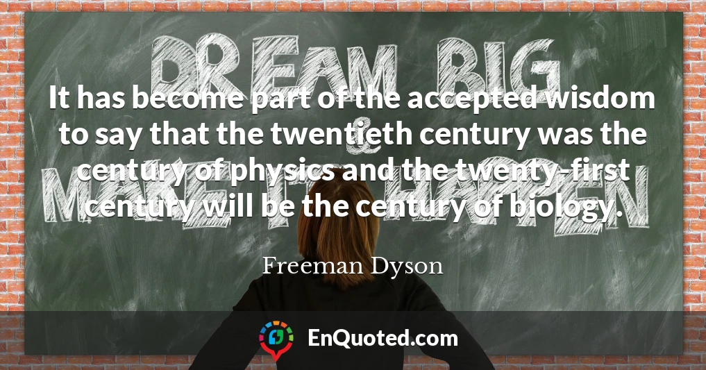It has become part of the accepted wisdom to say that the twentieth century was the century of physics and the twenty-first century will be the century of biology.