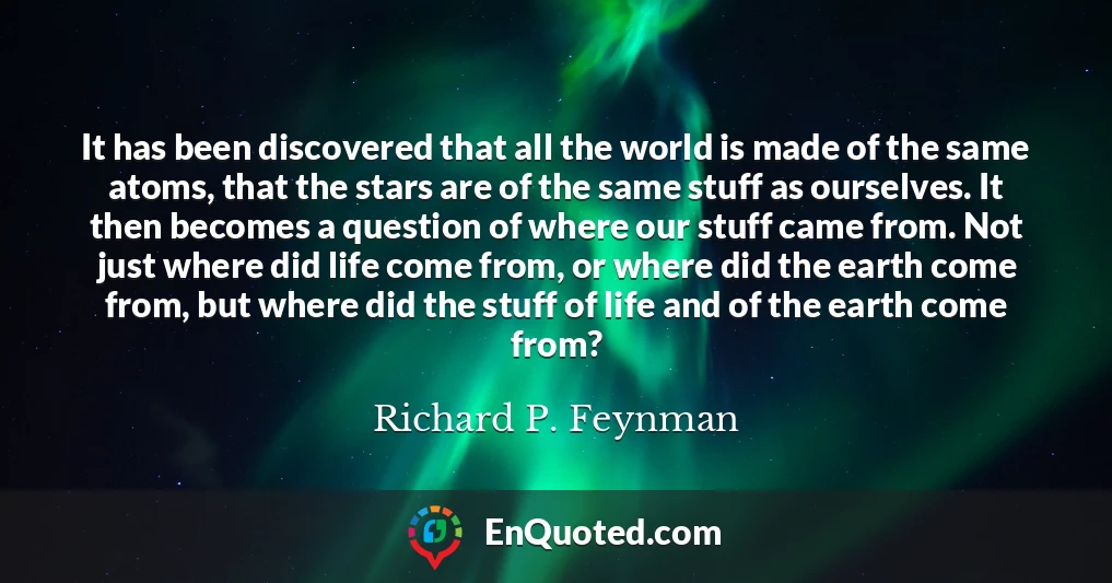 It has been discovered that all the world is made of the same atoms, that the stars are of the same stuff as ourselves. It then becomes a question of where our stuff came from. Not just where did life come from, or where did the earth come from, but where did the stuff of life and of the earth come from?
