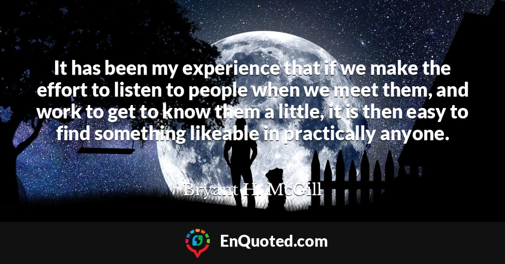 It has been my experience that if we make the effort to listen to people when we meet them, and work to get to know them a little, it is then easy to find something likeable in practically anyone.