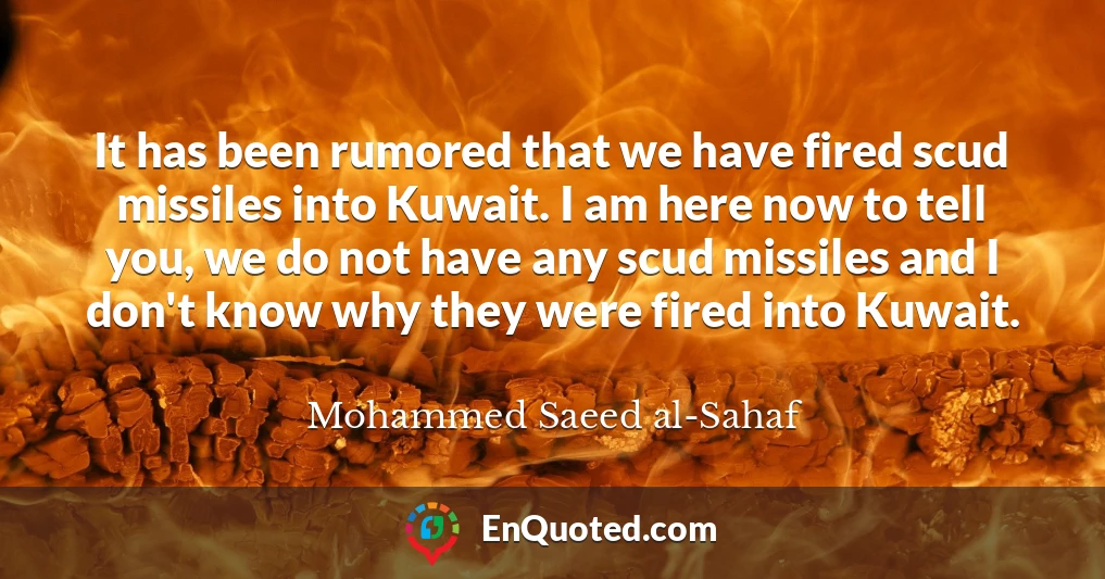 It has been rumored that we have fired scud missiles into Kuwait. I am here now to tell you, we do not have any scud missiles and I don't know why they were fired into Kuwait.