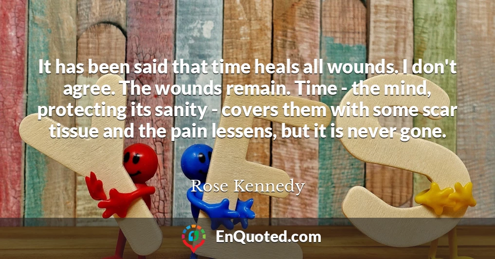 It has been said that time heals all wounds. I don't agree. The wounds remain. Time - the mind, protecting its sanity - covers them with some scar tissue and the pain lessens, but it is never gone.