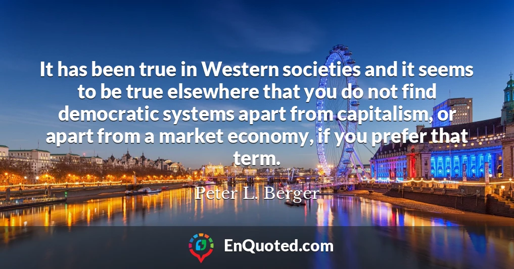 It has been true in Western societies and it seems to be true elsewhere that you do not find democratic systems apart from capitalism, or apart from a market economy, if you prefer that term.