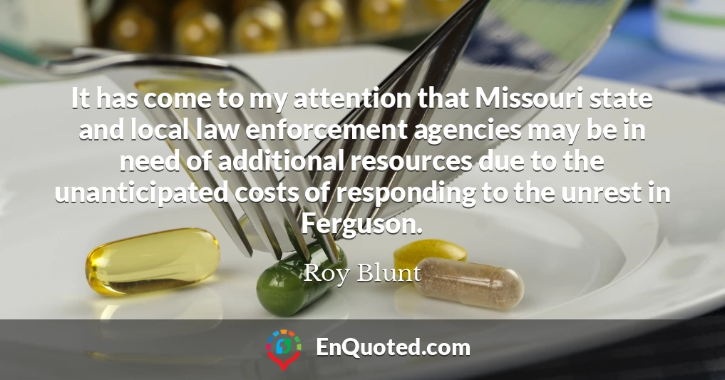 It has come to my attention that Missouri state and local law enforcement agencies may be in need of additional resources due to the unanticipated costs of responding to the unrest in Ferguson.