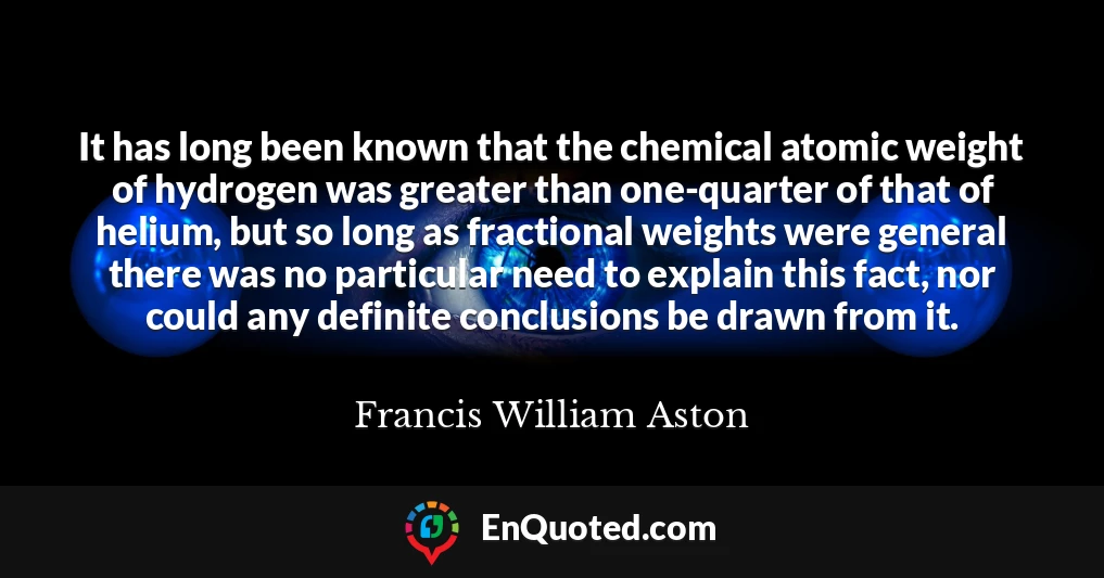 It has long been known that the chemical atomic weight of hydrogen was greater than one-quarter of that of helium, but so long as fractional weights were general there was no particular need to explain this fact, nor could any definite conclusions be drawn from it.