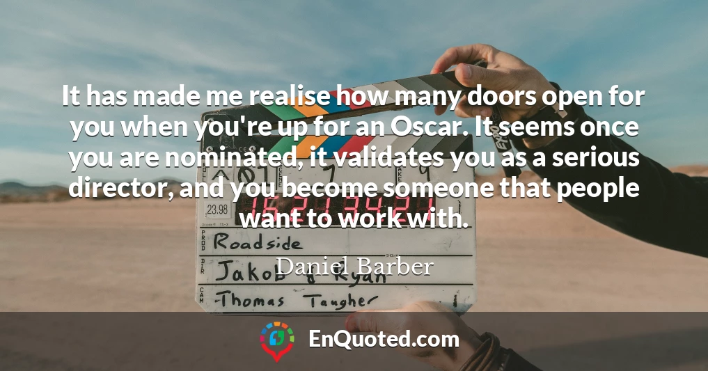 It has made me realise how many doors open for you when you're up for an Oscar. It seems once you are nominated, it validates you as a serious director, and you become someone that people want to work with.