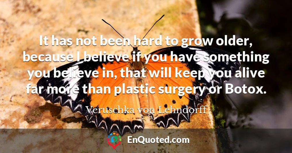 It has not been hard to grow older, because I believe if you have something you believe in, that will keep you alive far more than plastic surgery or Botox.