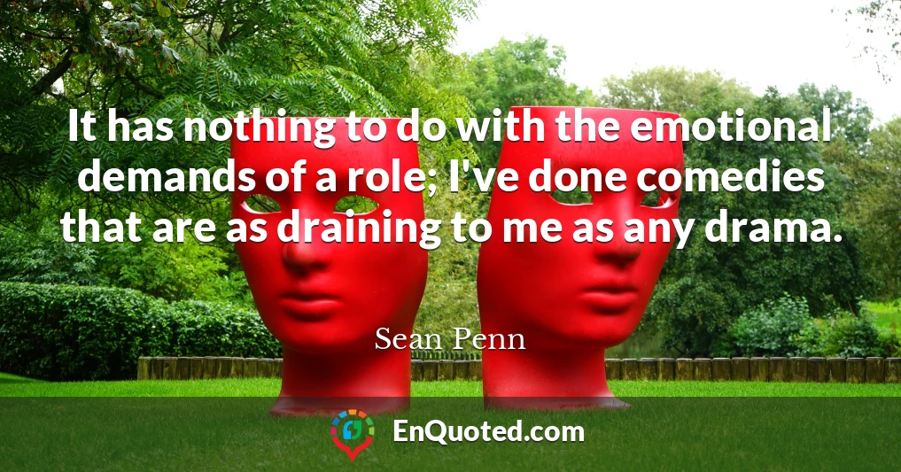 It has nothing to do with the emotional demands of a role; I've done comedies that are as draining to me as any drama.