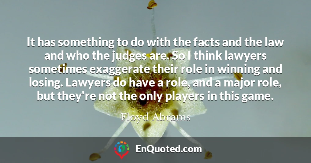 It has something to do with the facts and the law and who the judges are. So I think lawyers sometimes exaggerate their role in winning and losing. Lawyers do have a role, and a major role, but they're not the only players in this game.