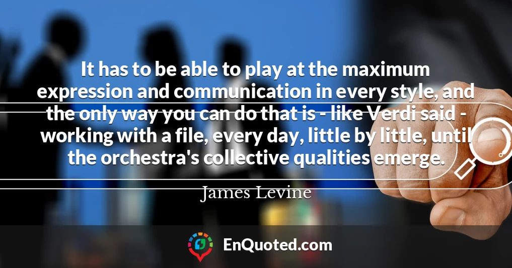 It has to be able to play at the maximum expression and communication in every style, and the only way you can do that is - like Verdi said - working with a file, every day, little by little, until the orchestra's collective qualities emerge.
