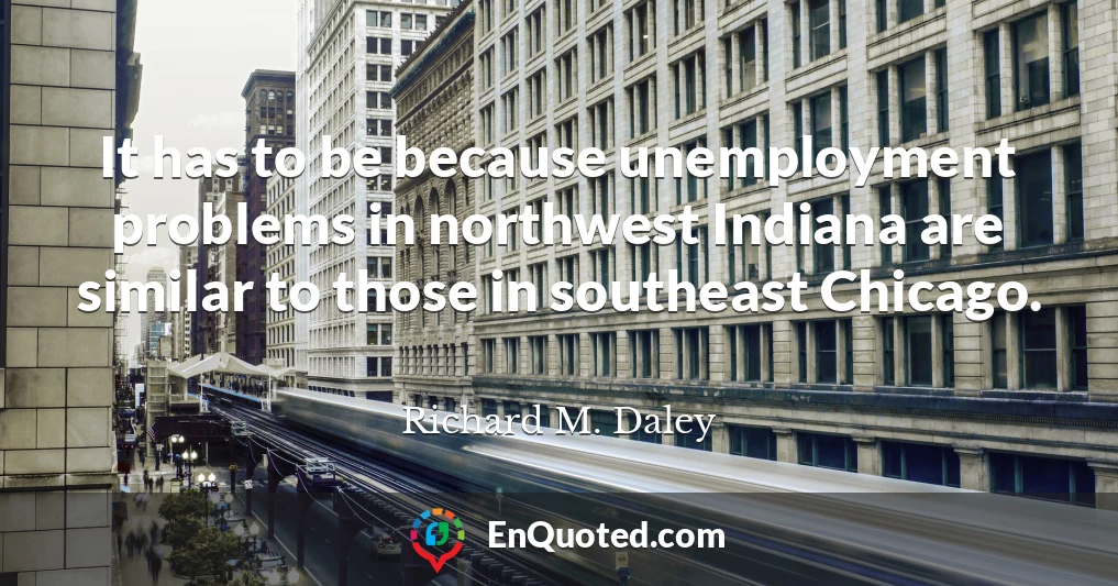 It has to be because unemployment problems in northwest Indiana are similar to those in southeast Chicago.