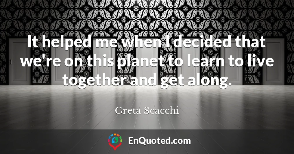 It helped me when I decided that we're on this planet to learn to live together and get along.