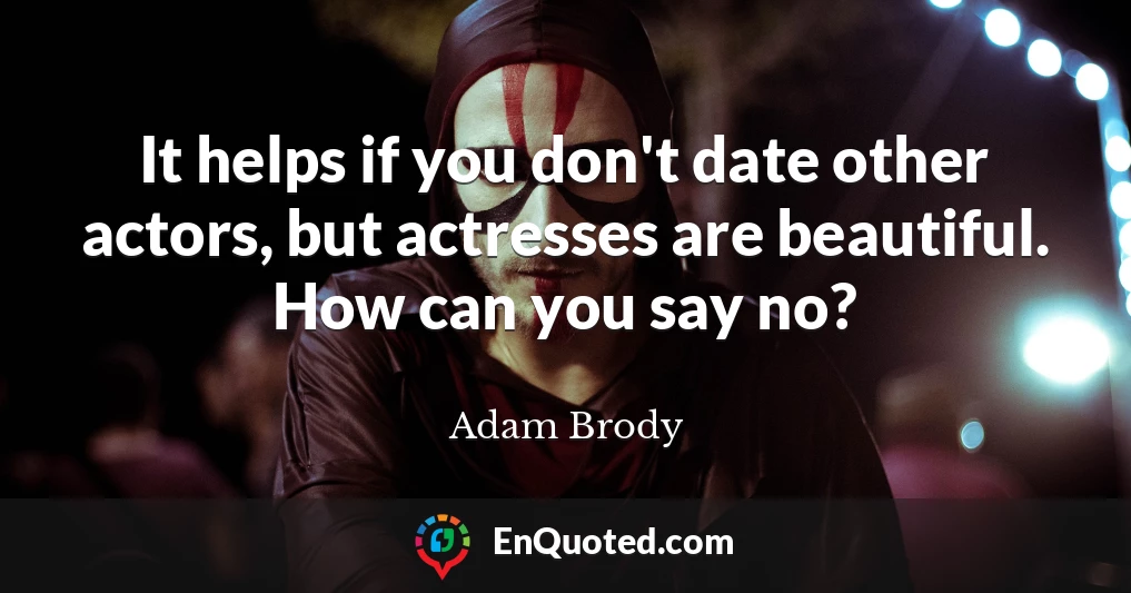 It helps if you don't date other actors, but actresses are beautiful. How can you say no?