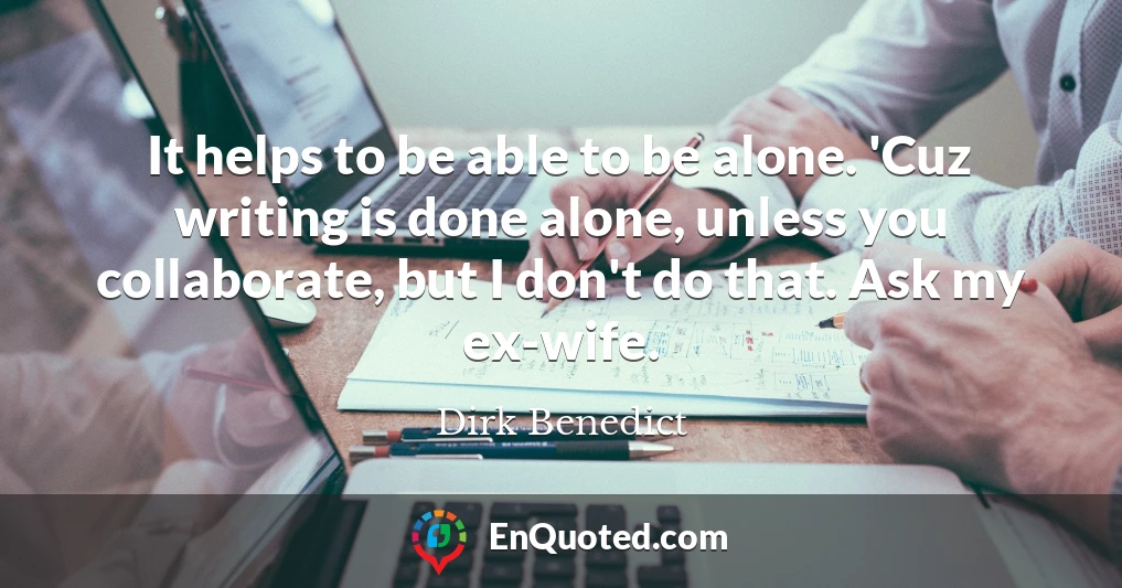 It helps to be able to be alone. 'Cuz writing is done alone, unless you collaborate, but I don't do that. Ask my ex-wife.
