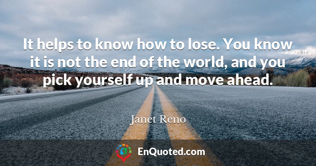It helps to know how to lose. You know it is not the end of the world, and you pick yourself up and move ahead.