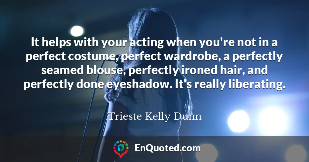 It helps with your acting when you're not in a perfect costume, perfect wardrobe, a perfectly seamed blouse, perfectly ironed hair, and perfectly done eyeshadow. It's really liberating.