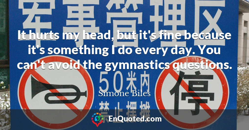 It hurts my head, but it's fine because it's something I do every day. You can't avoid the gymnastics questions.