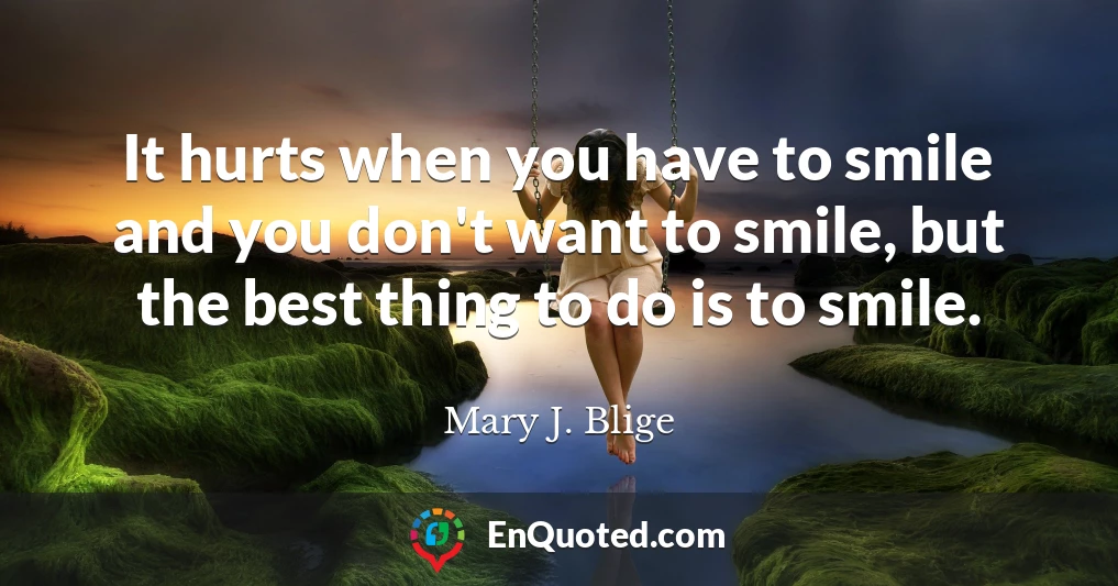 It hurts when you have to smile and you don't want to smile, but the best thing to do is to smile.