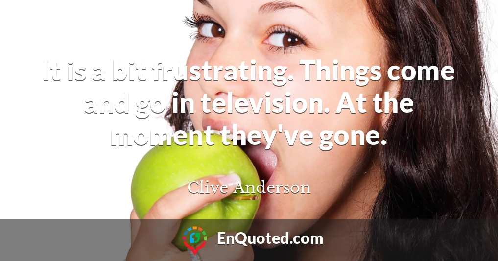 It is a bit frustrating. Things come and go in television. At the moment they've gone.