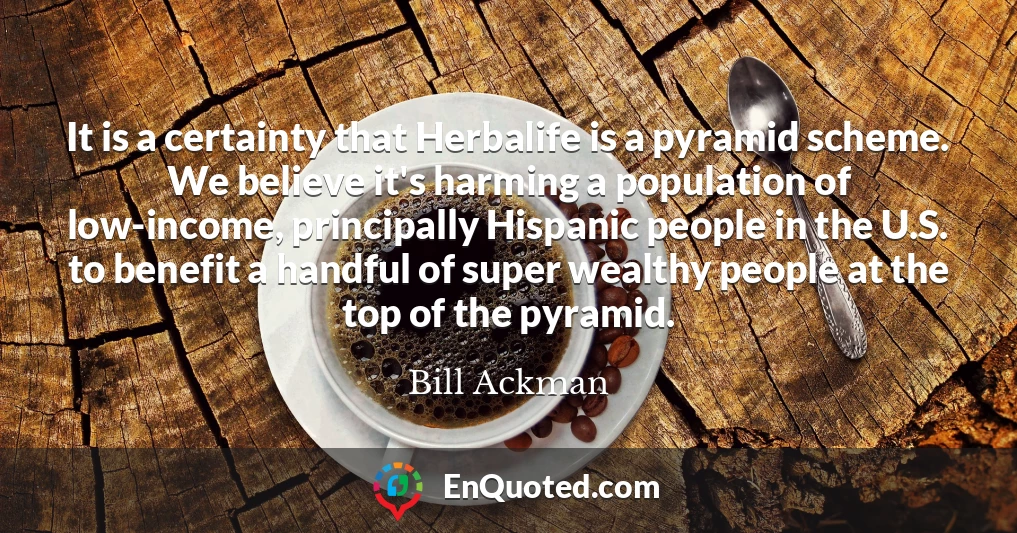 It is a certainty that Herbalife is a pyramid scheme. We believe it's harming a population of low-income, principally Hispanic people in the U.S. to benefit a handful of super wealthy people at the top of the pyramid.