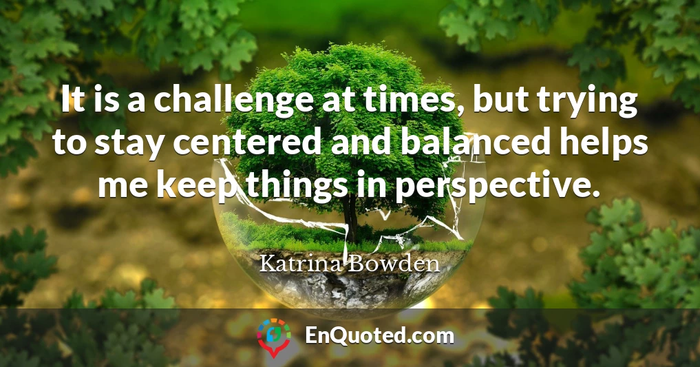 It is a challenge at times, but trying to stay centered and balanced helps me keep things in perspective.