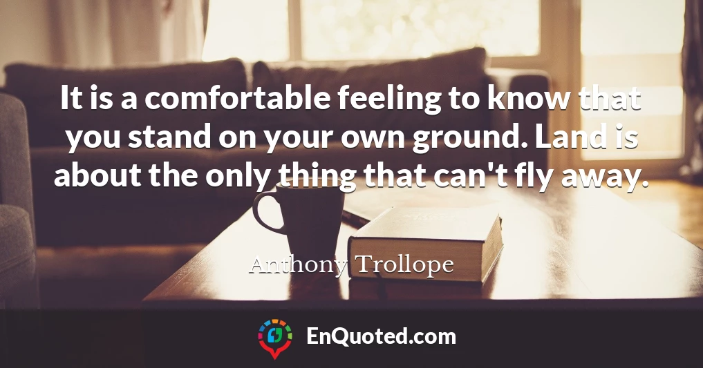 It is a comfortable feeling to know that you stand on your own ground. Land is about the only thing that can't fly away.