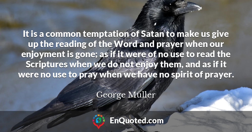 It is a common temptation of Satan to make us give up the reading of the Word and prayer when our enjoyment is gone; as if it were of no use to read the Scriptures when we do not enjoy them, and as if it were no use to pray when we have no spirit of prayer.