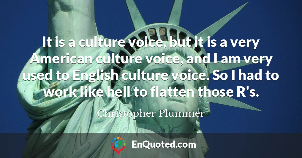 It is a culture voice, but it is a very American culture voice, and I am very used to English culture voice. So I had to work like hell to flatten those R's.