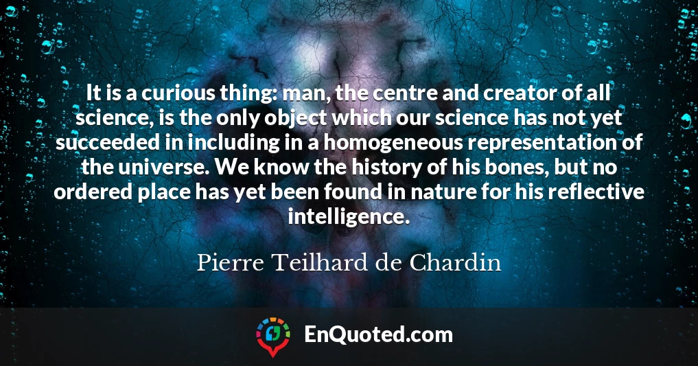 It is a curious thing: man, the centre and creator of all science, is the only object which our science has not yet succeeded in including in a homogeneous representation of the universe. We know the history of his bones, but no ordered place has yet been found in nature for his reflective intelligence.