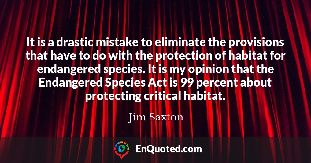 It is a drastic mistake to eliminate the provisions that have to do with the protection of habitat for endangered species. It is my opinion that the Endangered Species Act is 99 percent about protecting critical habitat.