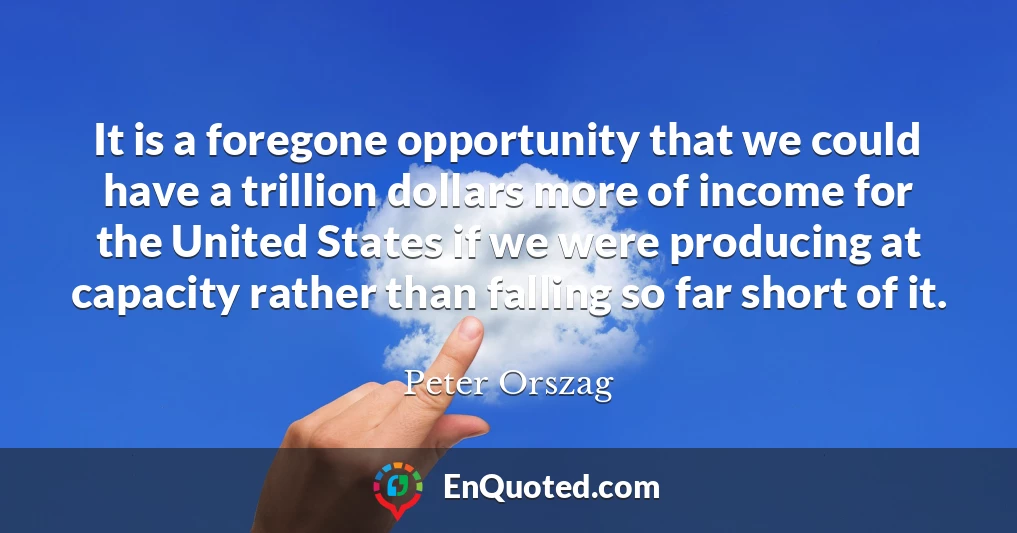It is a foregone opportunity that we could have a trillion dollars more of income for the United States if we were producing at capacity rather than falling so far short of it.