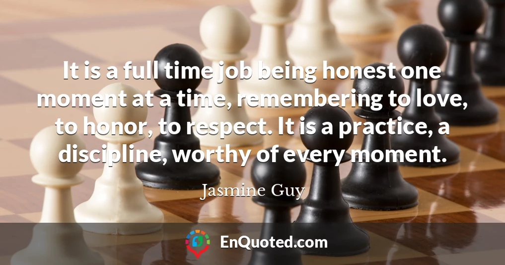 It is a full time job being honest one moment at a time, remembering to love, to honor, to respect. It is a practice, a discipline, worthy of every moment.