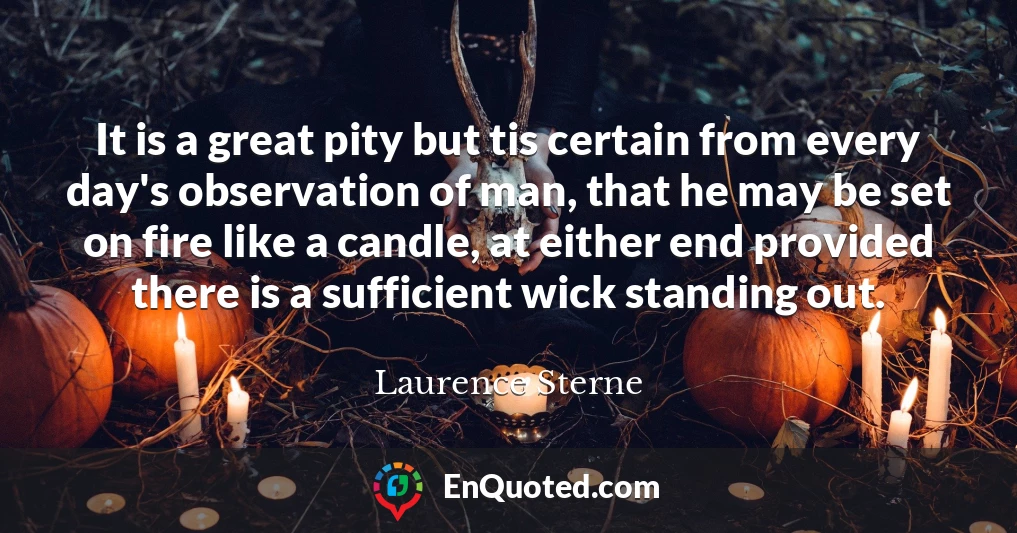 It is a great pity but tis certain from every day's observation of man, that he may be set on fire like a candle, at either end provided there is a sufficient wick standing out.