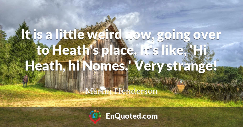 It is a little weird now, going over to Heath's place. It's like, 'Hi Heath, hi Nomes.' Very strange!