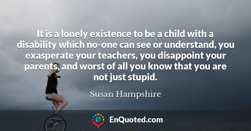 It is a lonely existence to be a child with a disability which no-one can see or understand, you exasperate your teachers, you disappoint your parents, and worst of all you know that you are not just stupid.